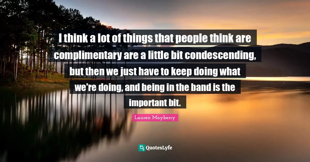 I think a lot of things that people think are complimentary are a little bit condescending, but then we just have to keep doing what we're doing, and being in the band is the important bit.