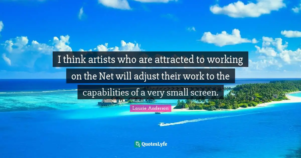 I think artists who are attracted to working on the Net will adjust their work to the capabilities of a very small screen.