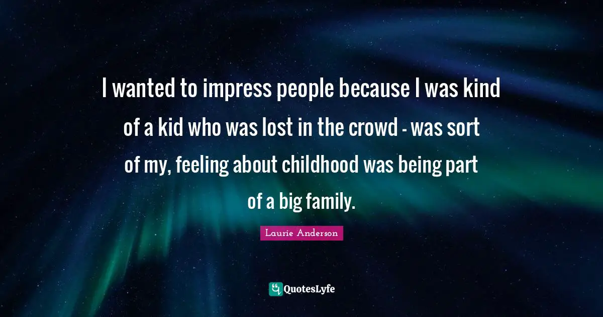 I wanted to impress people because I was kind of a kid who was lost in the crowd - was sort of my, feeling about childhood was being part of a big family.