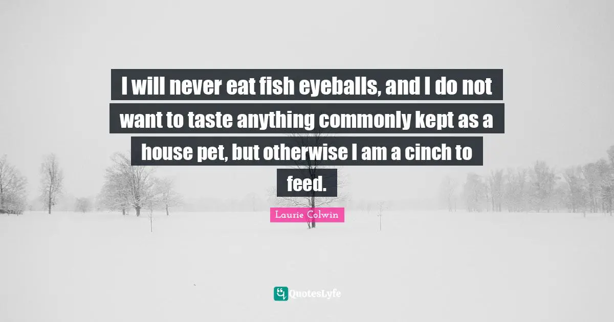 I will never eat fish eyeballs, and I do not want to taste anything commonly kept as a house pet, but otherwise I am a cinch to feed.