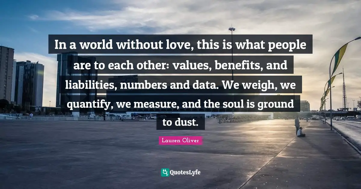 In a world without love, this is what people are to each other: values, benefits, and liabilities, numbers and data. We weigh, we quantify, we measure, and the soul is ground to dust.