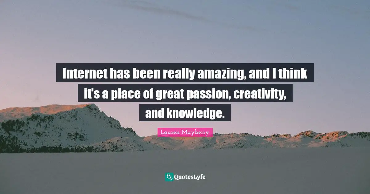 Internet has been really amazing, and I think it's a place of great passion, creativity, and knowledge.