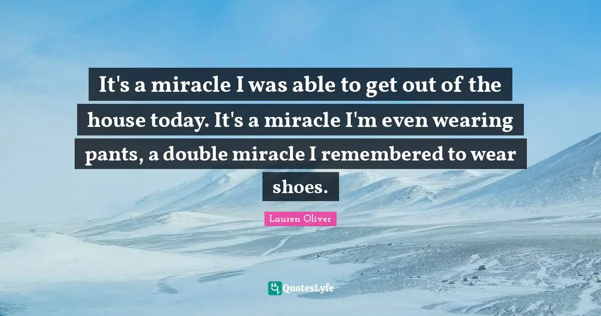 It's a miracle I was able to get out of the house today. It's a miracle I'm even wearing pants, a double miracle I remembered to wear shoes.