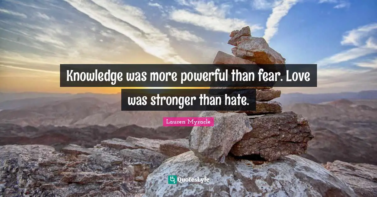 Knowledge was more powerful than fear. Love was stronger than hate.