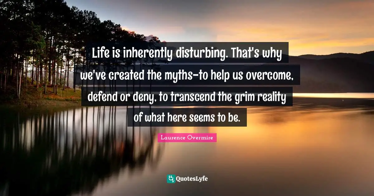 Life is inherently disturbing. That's why we've created the myths-to help us overcome, defend or deny, to transcend the grim reality of what here seems to be.