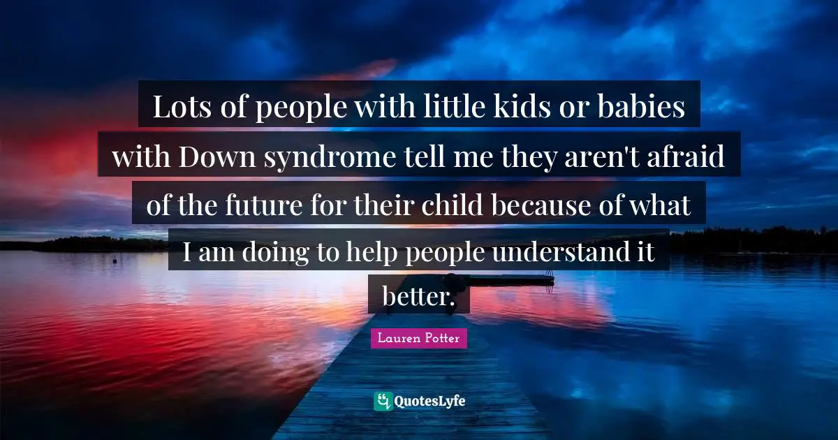Lots of people with little kids or babies with Down syndrome tell me they aren't afraid of the future for their child because of what I am doing to help people understand it better.