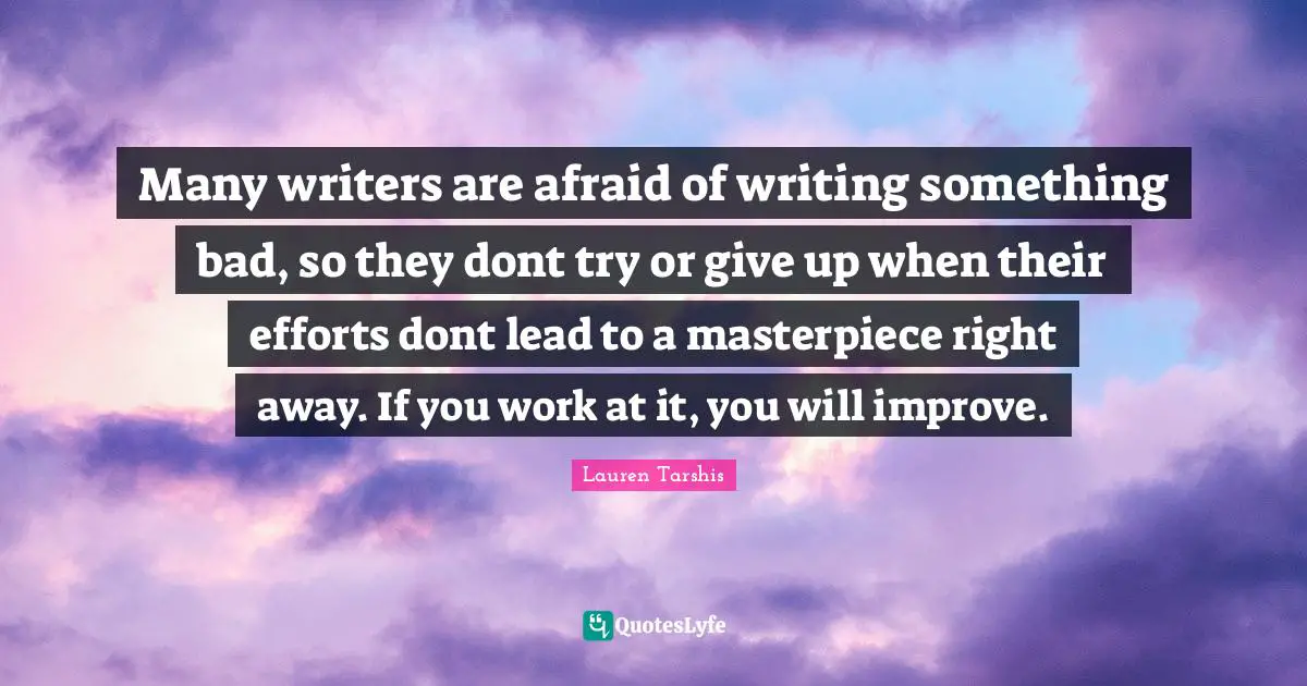 Many writers are afraid of writing something bad, so they dont try or give up when their efforts dont lead to a masterpiece right away. If you work at it, you will improve.