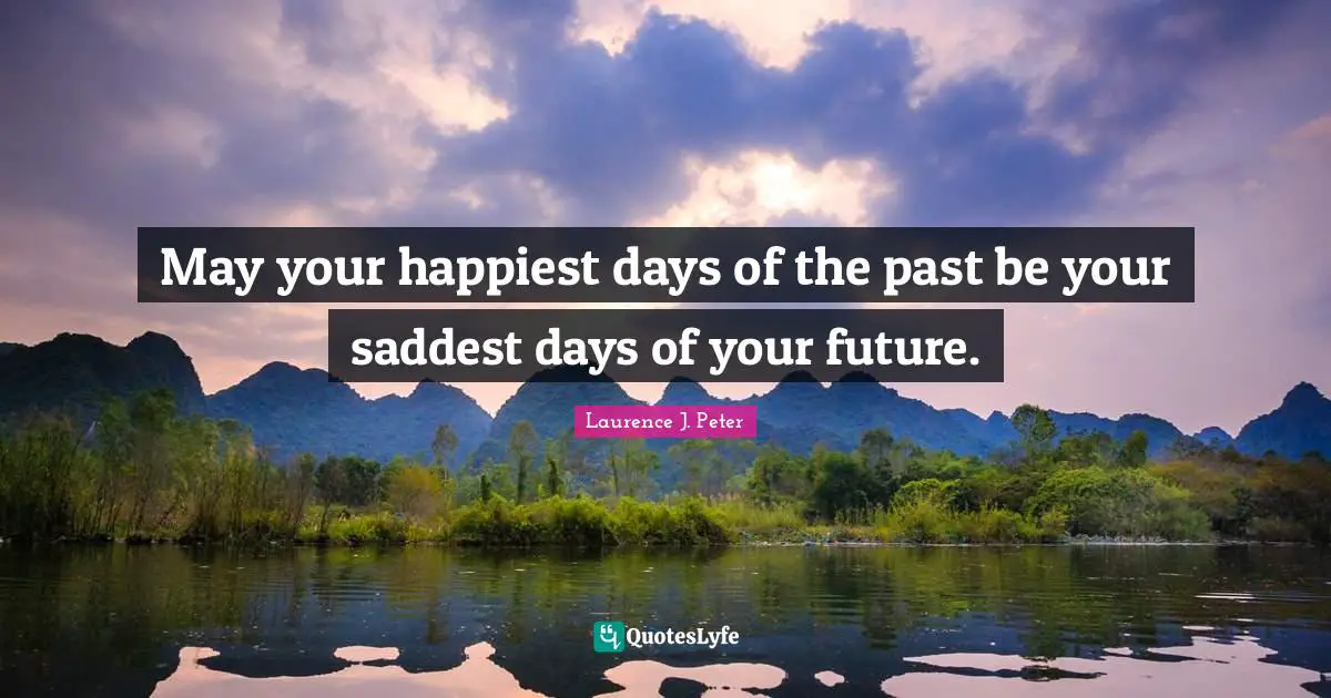 May your happiest days of the past be your saddest days of your future.