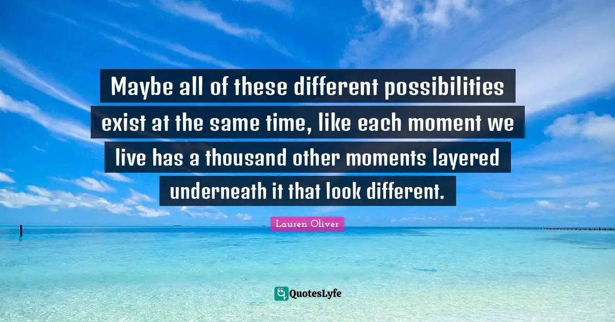Maybe all of these different possibilities exist at the same time, like each moment we live has a thousand other moments layered underneath it that look different.