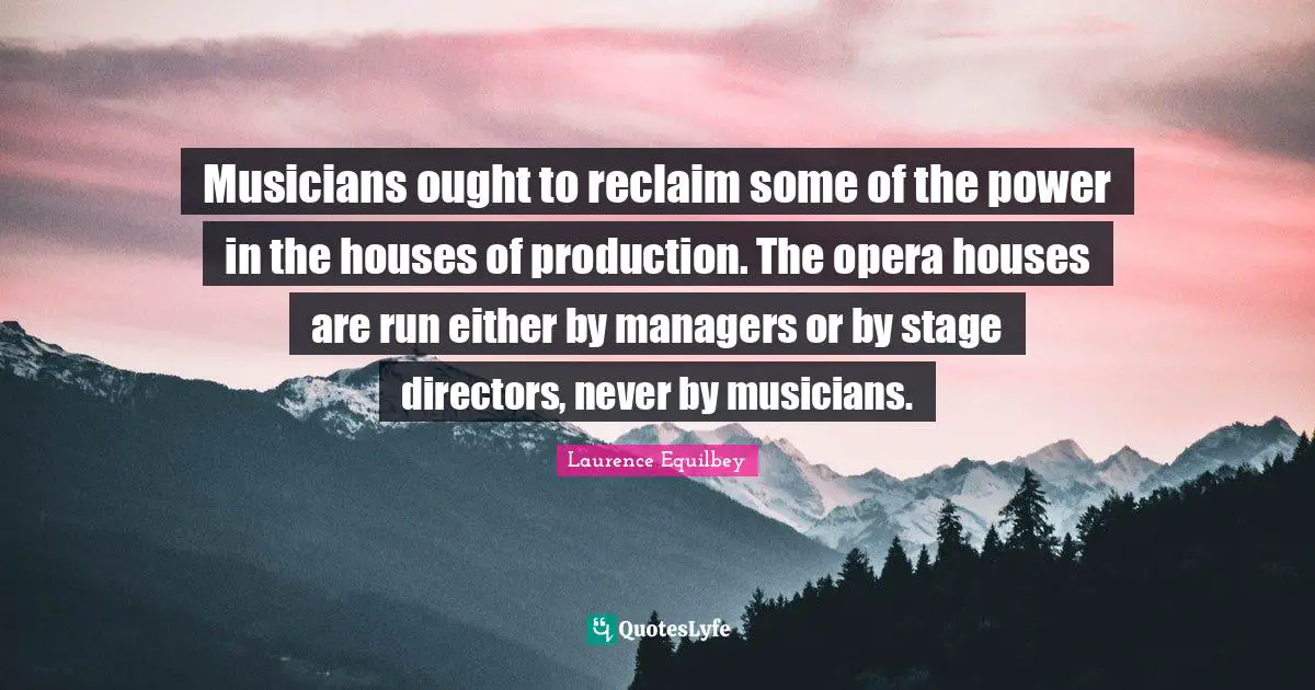 Musicians ought to reclaim some of the power in the houses of production. The opera houses are run either by managers or by stage directors, never by musicians.