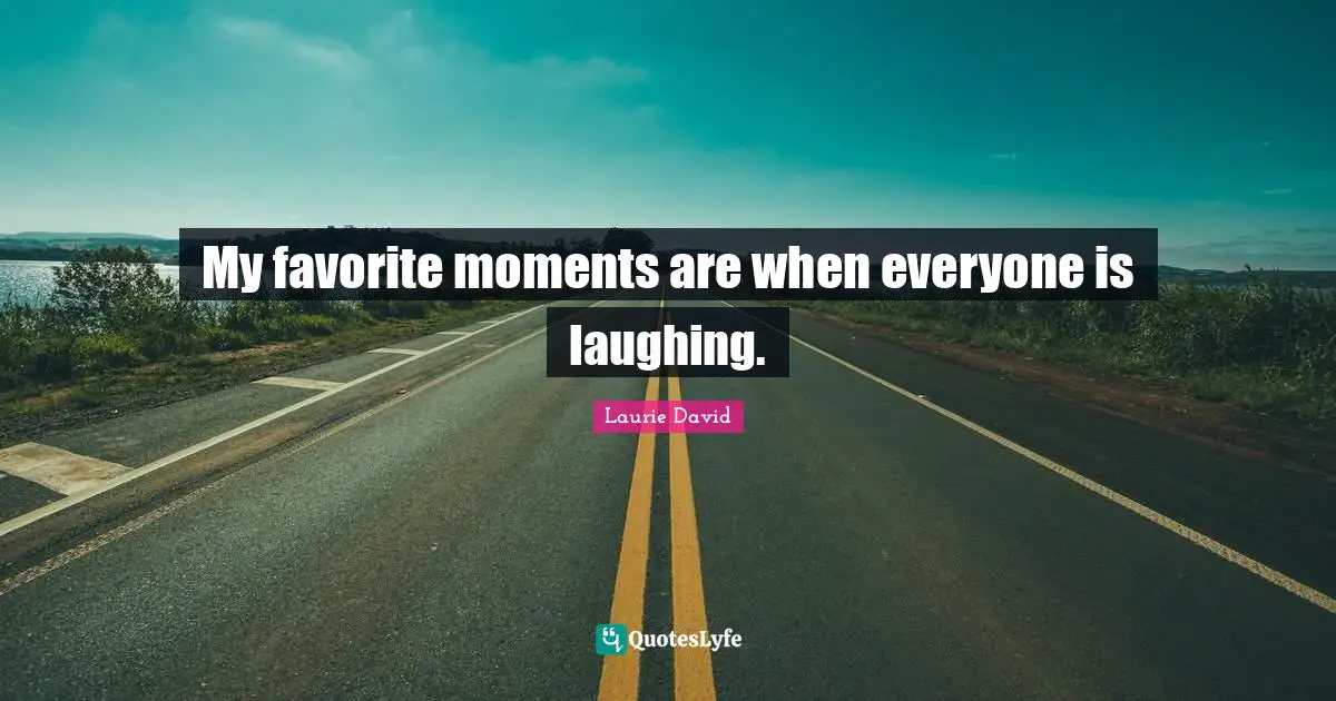 My favorite moments are when everyone is laughing.