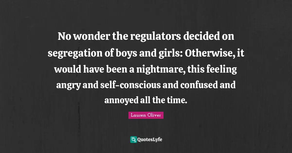 No wonder the regulators decided on segregation of boys and girls: Otherwise, it would have been a nightmare, this feeling angry and self-conscious and confused and annoyed all the time.