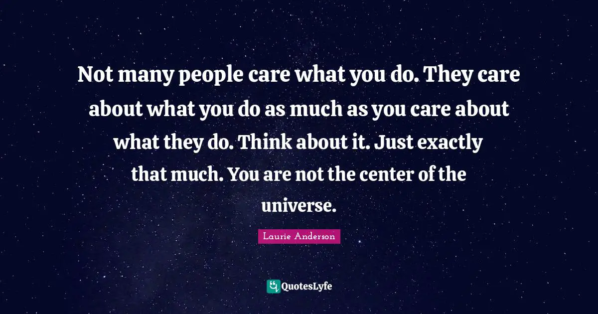 Not many people care what you do. They care about what you do as much as you care about what they do. Think about it. Just exactly that much. You are not the center of the universe.