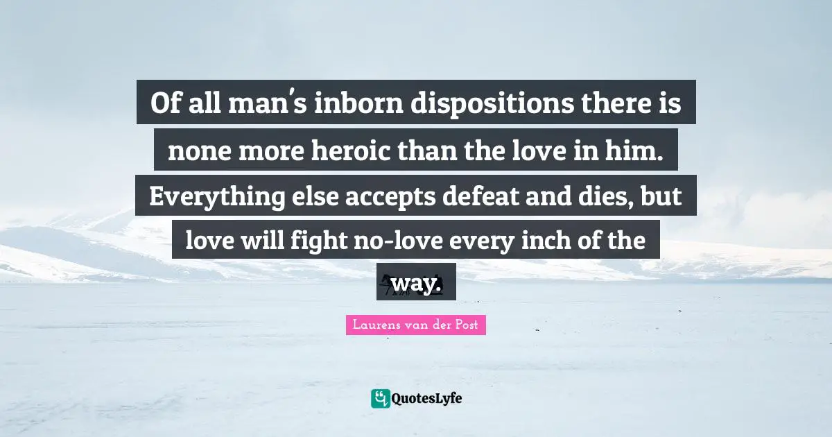 Of all man's inborn dispositions there is none more heroic than the love in him. Everything else accepts defeat and dies, but love will fight no-love every inch of the way.