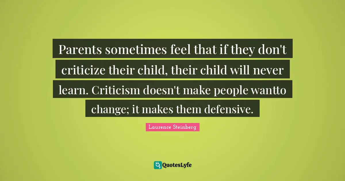 Parents sometimes feel that if they don't criticize their child, their child will never learn. Criticism doesn't make people wantto change; it makes them defensive.