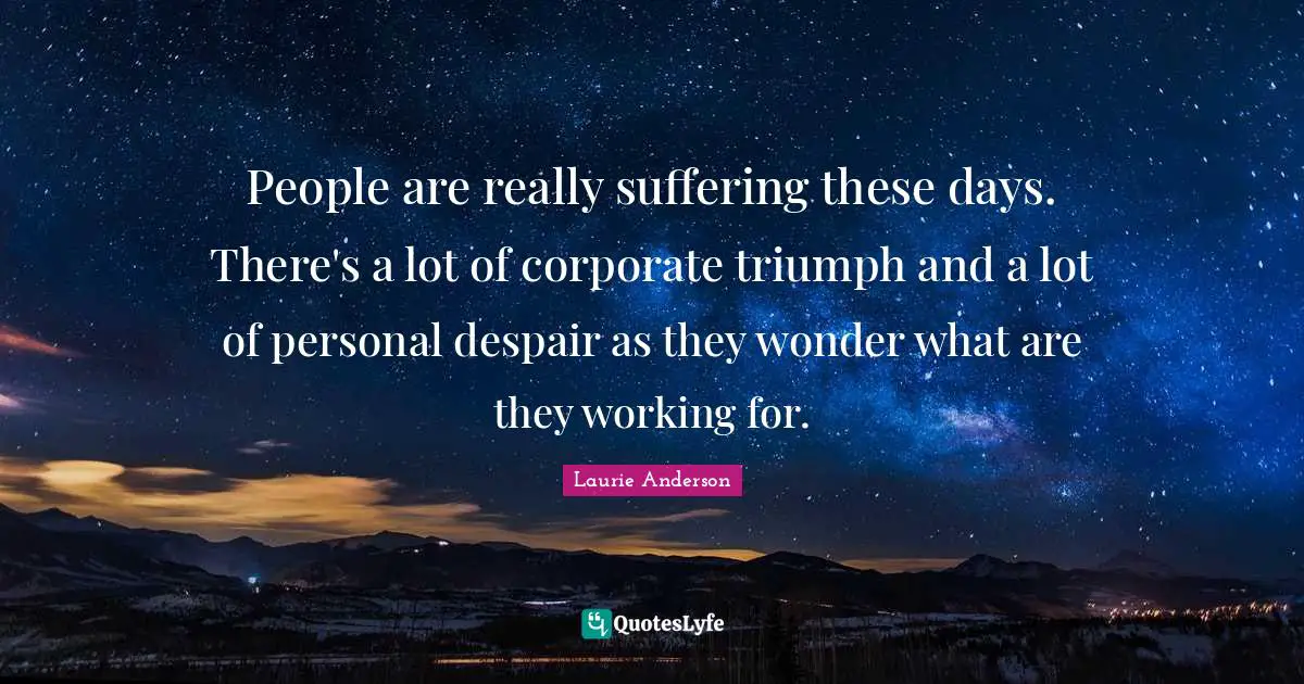 People are really suffering these days. There's a lot of corporate triumph and a lot of personal despair as they wonder what are they working for.