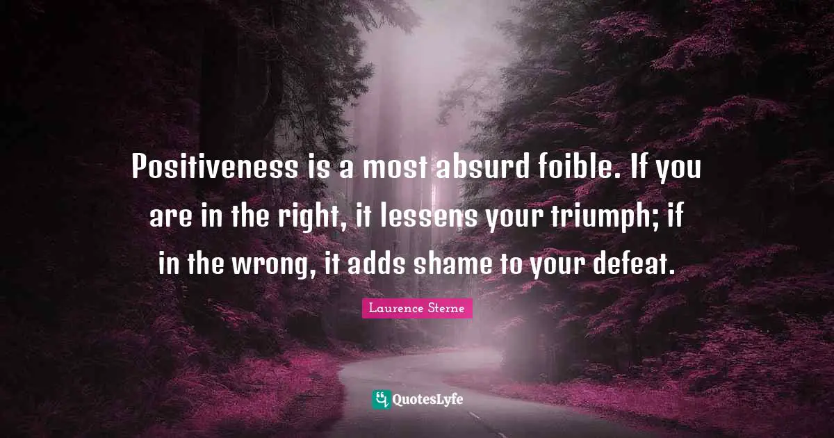 Positiveness is a most absurd foible. If you are in the right, it lessens your triumph; if in the wrong, it adds shame to your defeat.