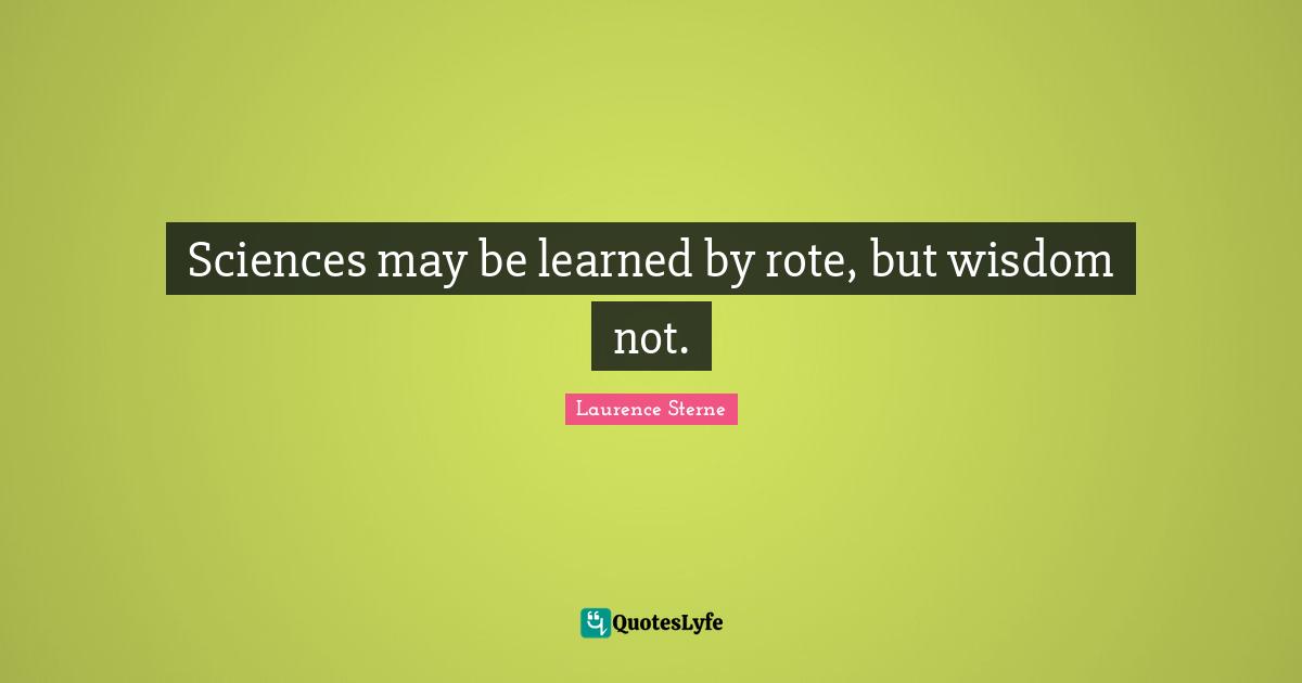 Sciences may be learned by rote, but wisdom not.