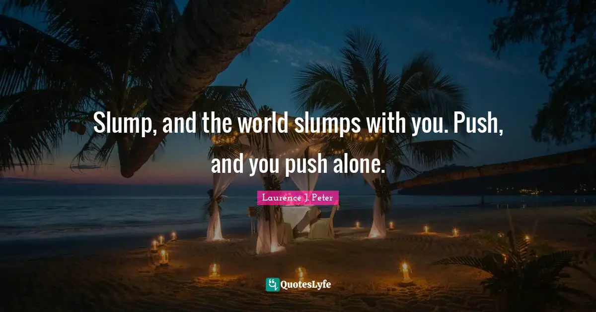 Slump, and the world slumps with you. Push, and you push alone.