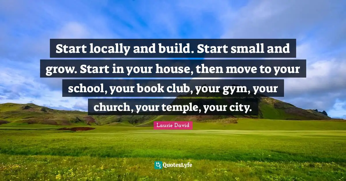 Start locally and build. Start small and grow. Start in your house, then move to your school, your book club, your gym, your church, your temple, your city.