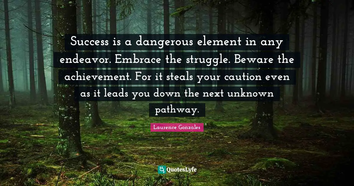Success is a dangerous element in any endeavor. Embrace the struggle. Beware the achievement. For it steals your caution even as it leads you down the next unknown pathway.