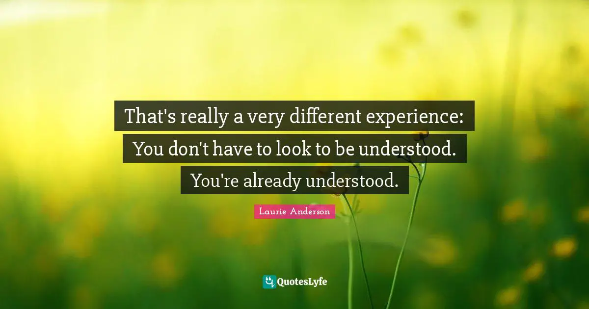 That's really a very different experience: You don't have to look to be understood. You're already understood.