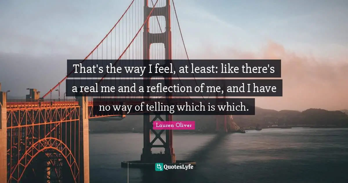 That's the way I feel, at least: like there's a real me and a reflection of me, and I have no way of telling which is which.