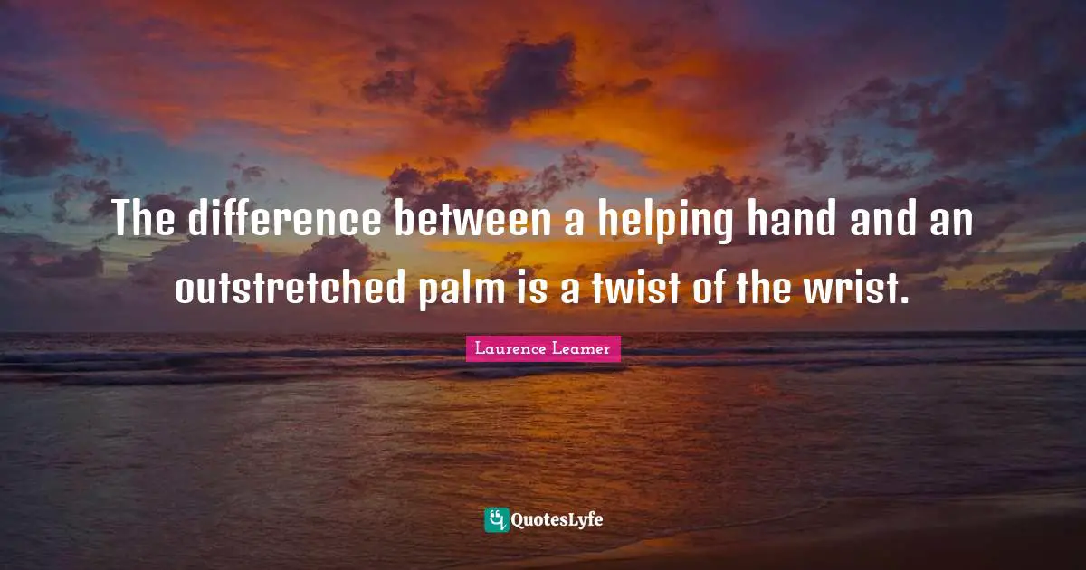 The difference between a helping hand and an outstretched palm is a twist of the wrist.