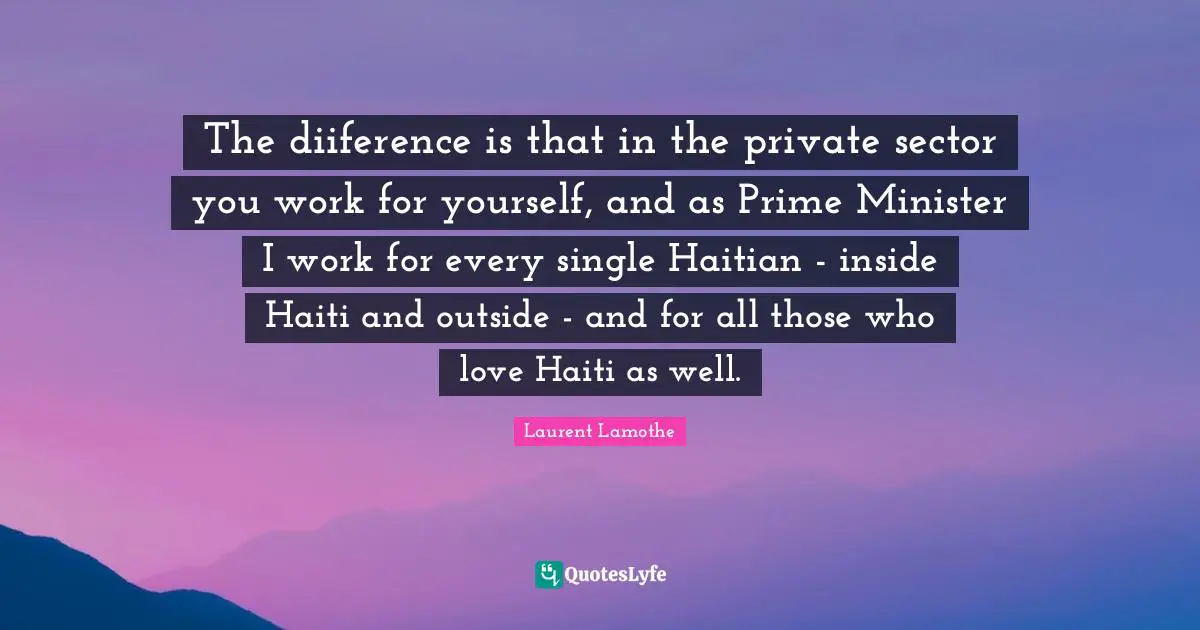 The diiference is that in the private sector you work for yourself, and as Prime Minister I work for every single Haitian - inside Haiti and outside - and for all those who love Haiti as well.