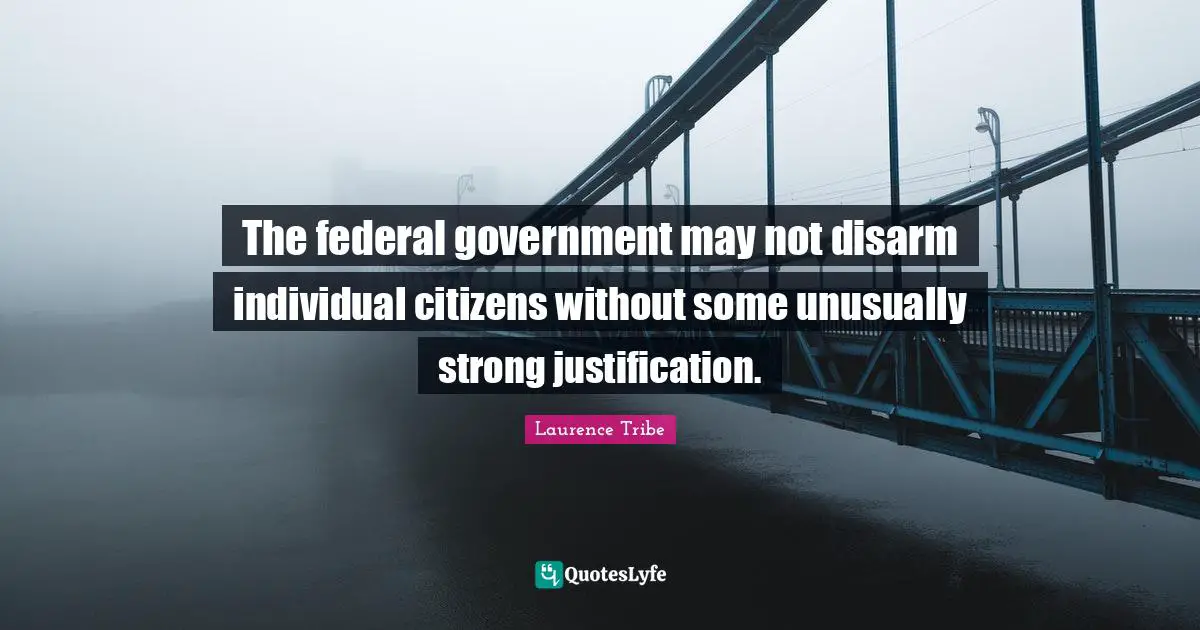 Laurence Tribe Quotes: "The federal government may not disarm individual citizens without some unusually strong justification."