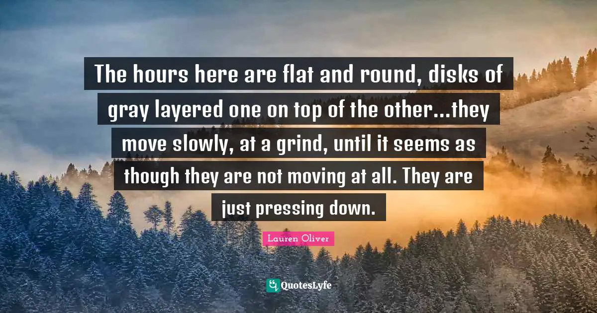 The hours here are flat and round, disks of gray layered one on top of the other...they move slowly, at a grind, until it seems as though they are not moving at all. They are just pressing down.