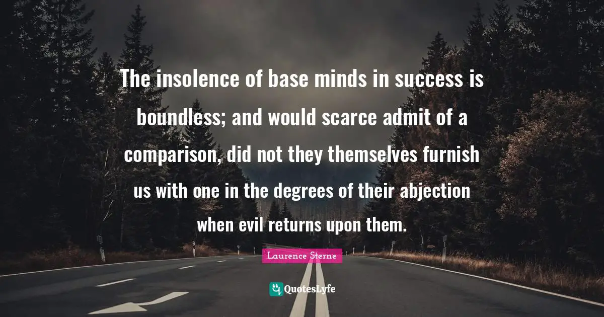 The insolence of base minds in success is boundless; and would scarce admit of a comparison, did not they themselves furnish us with one in the degrees of their abjection when evil returns upon them.