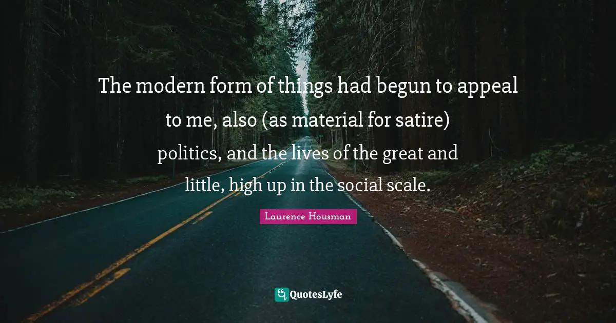 The modern form of things had begun to appeal to me, also (as material for satire) politics, and the lives of the great and little, high up in the social scale.