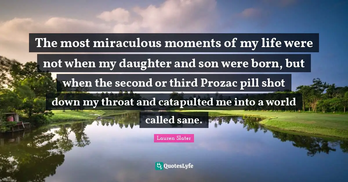 The most miraculous moments of my life were not when my daughter and son were born, but when the second or third Prozac pill shot down my throat and catapulted me into a world called sane.