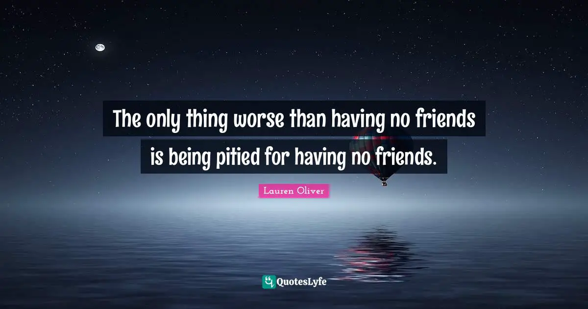 The only thing worse than having no friends is being pitied for having no friends.