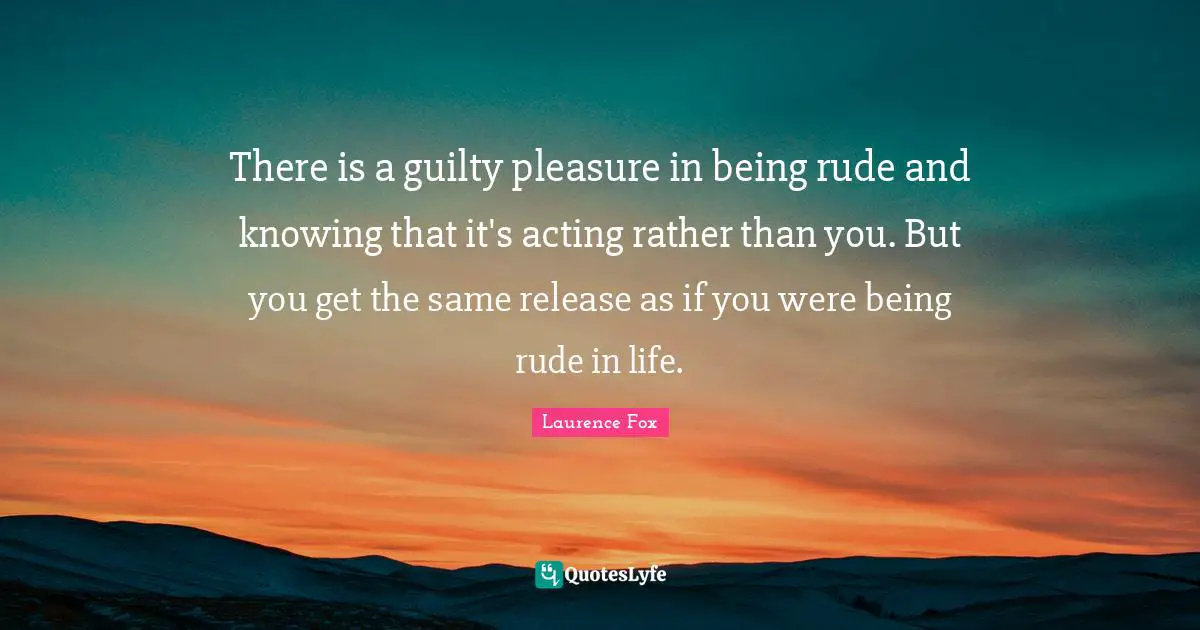 There is a guilty pleasure in being rude and knowing that it's acting rather than you. But you get the same release as if you were being rude in life.