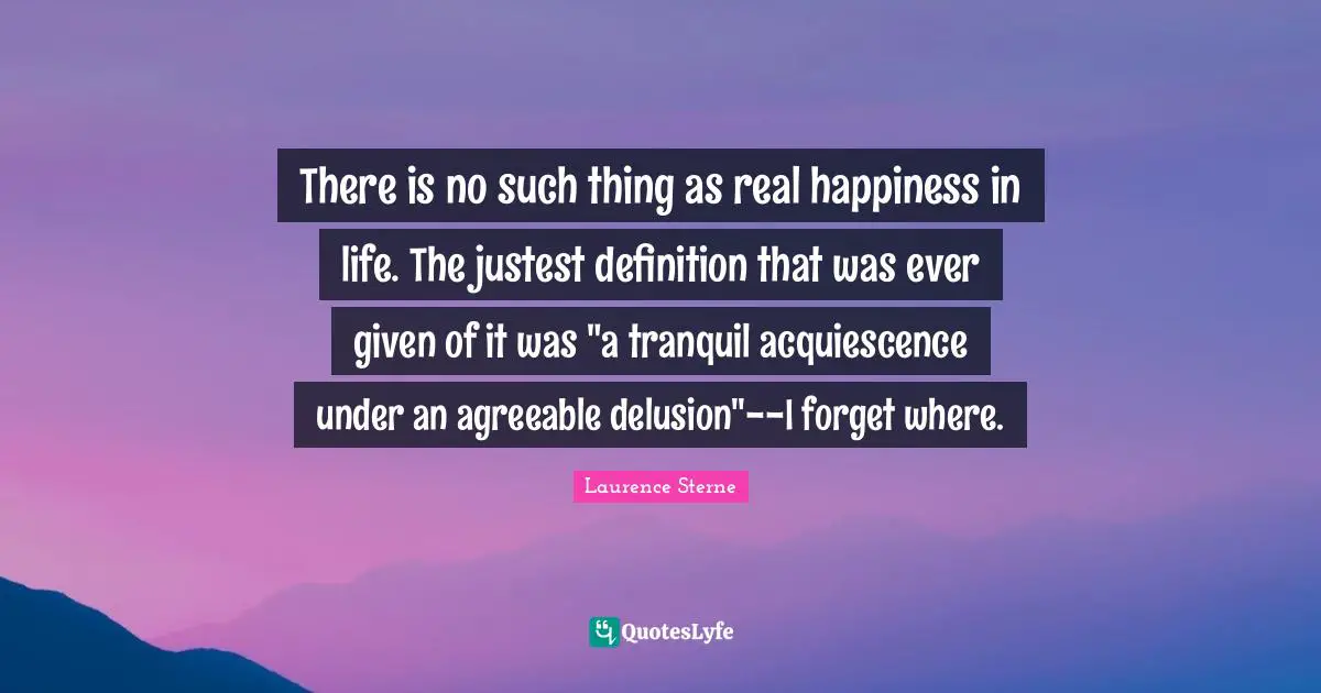 There is no such thing as real happiness in life. The justest definition that was ever given of it was "a tranquil acquiescence under an agreeable delusion"--I forget where.