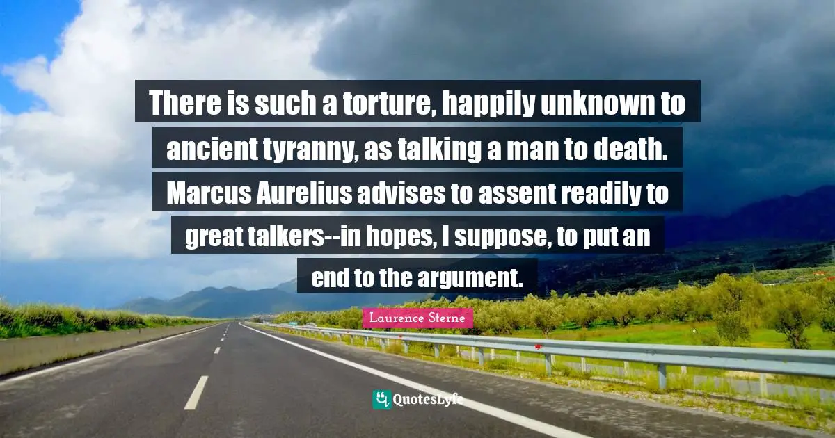There is such a torture, happily unknown to ancient tyranny, as talking a man to death. Marcus Aurelius advises to assent readily to great talkers--in hopes, I suppose, to put an end to the argument.