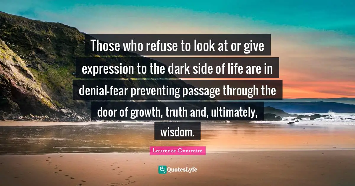 Those who refuse to look at or give expression to the dark side of life are in denial-fear preventing passage through the door of growth, truth and, ultimately, wisdom.
