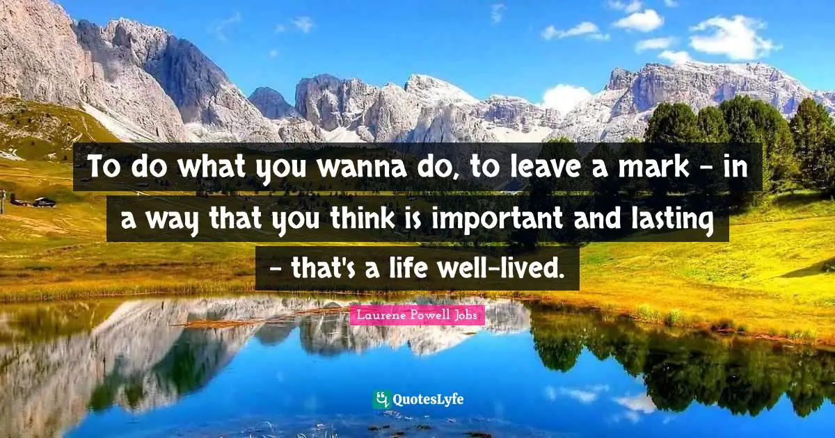 To do what you wanna do, to leave a mark - in a way that you think is important and lasting - that's a life well-lived.