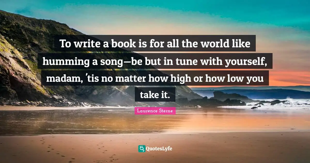 To write a book is for all the world like humming a song—be but in tune with yourself, madam, 'tis no matter how high or how low you take it.