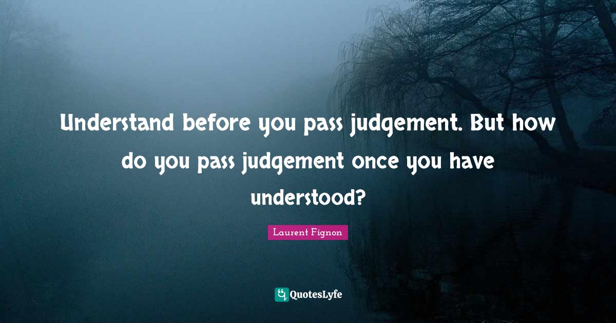 Understand before you pass judgement. But how do you pass judgement on