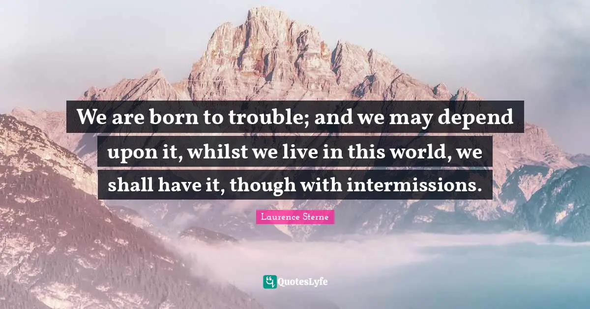 We are born to trouble; and we may depend upon it, whilst we live in this world, we shall have it, though with intermissions.