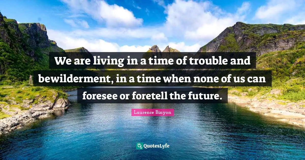 We are living in a time of trouble and bewilderment, in a time when none of us can foresee or foretell the future.