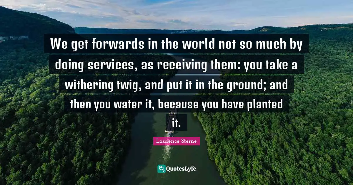 We get forwards in the world not so much by doing services, as receiving them: you take a withering twig, and put it in the ground; and then you water it, because you have planted it.