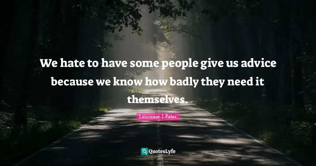 We hate to have some people give us advice because we know how badly they need it themselves.