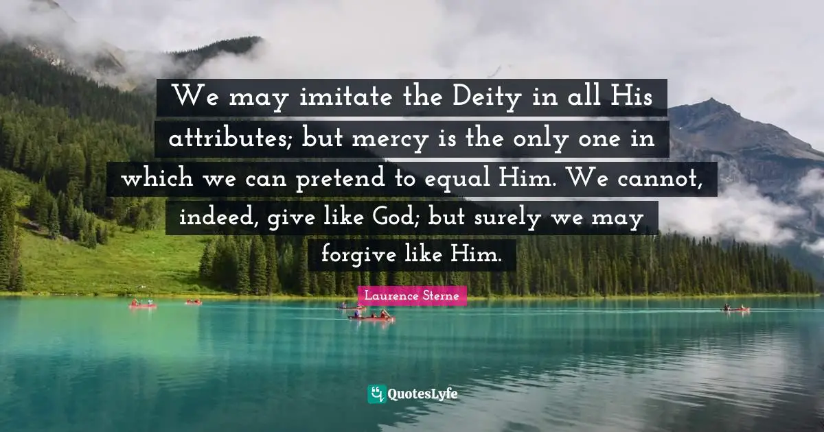 We may imitate the Deity in all His attributes; but mercy is the only one in which we can pretend to equal Him. We cannot, indeed, give like God; but surely we may forgive like Him.