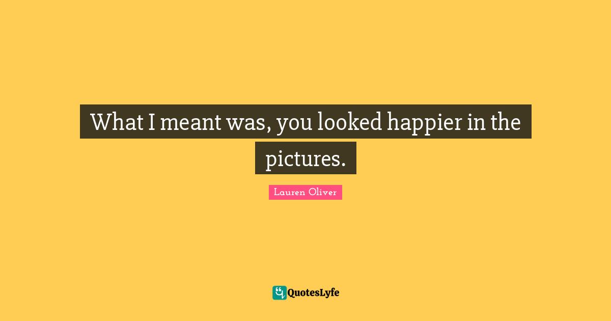What I meant was, you looked happier in the pictures.