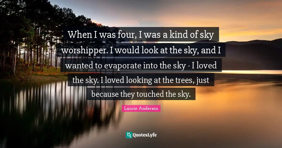 When I was four, I was a kind of sky worshipper. I would look at the sky, and I wanted to evaporate into the sky - I loved the sky. I loved looking at the trees, just because they touched the sky.