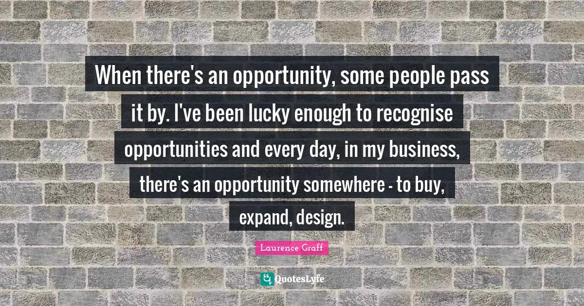 When there's an opportunity, some people pass it by. I've been lucky enough to recognise opportunities and every day, in my business, there's an opportunity somewhere - to buy, expand, design.